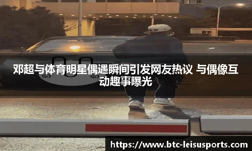 邓超与体育明星偶遇瞬间引发网友热议 与偶像互动趣事曝光